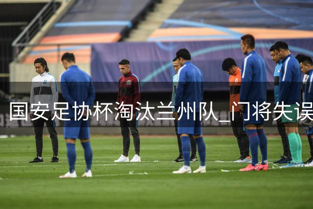 国安足协杯淘汰兰州队 门将失误致惨败