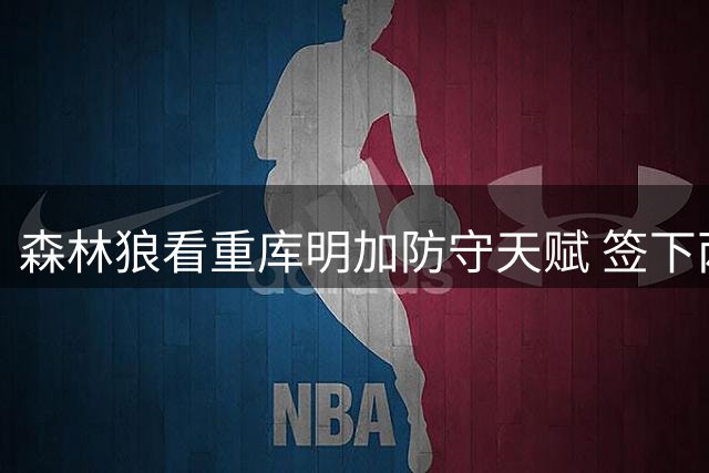 森林狼看重库明加防守天赋 签下两年合约
